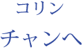 コリン：チャンへ