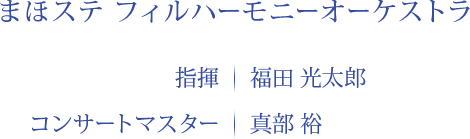 まほステ フィルハーモニーオーケストラ 指揮｜福田 光太郎　コンサートマスター｜真部 裕