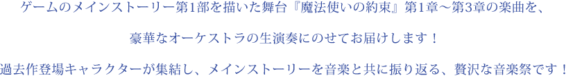 ゲームのメインストーリー第1部を描いた舞台『魔法使いの約束』第1章～第3章の楽曲を、豪華なオーケストラの生演奏にのせてお届けします！