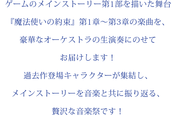 ゲームのメインストーリー第1部を描いた舞台『魔法使いの約束』第1章～第3章の楽曲を、豪華なオーケストラの生演奏にのせてお届けします！