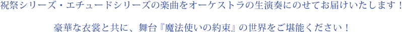祝祭シリーズ・エチュードシリーズの楽曲をオーケストラの生演奏にのせてお届けいたします！豪華な衣裳と共に、舞台『魔法使いの約束』の世界をご堪能ください！