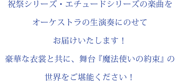 祝祭シリーズ・エチュードシリーズの楽曲をオーケストラの生演奏にのせてお届けいたします！豪華な衣裳と共に、舞台『魔法使いの約束』の世界をご堪能ください！