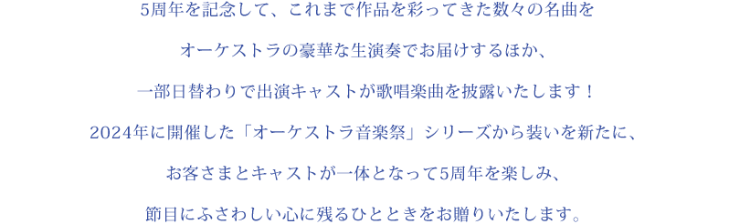 5周年を記念して、これまで作品を彩ってきた数々の名曲をオーケストラの豪華な生演奏でお届けするほか、一部日替わりで出演キャストが歌唱楽曲を披露いたします！