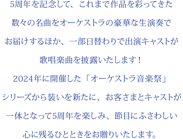 5周年を記念して、これまで作品を彩ってきた数々の名曲をオーケストラの豪華な生演奏でお届けするほか、一部日替わりで出演キャストが歌唱楽曲を披露いたします！